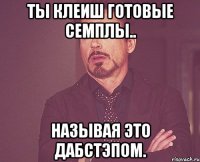 ты клеиш готовые семплы.. называя это дабстэпом.