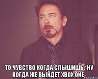  то чувство когда слышишь.-ну когда же выйдет xbox one-