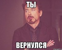 ты вернулся