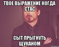 твое выражение когда стас сыт прыгнуть щуканом