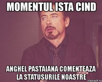 momentul ista cind anghel pastaiana comenteaza la statusurile noastre