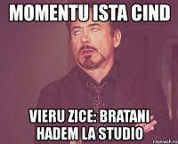 momentu ista cind vieru zice: bratani hadem la studio