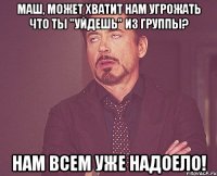 маш, может хватит нам угрожать что ты "уйдешь" из группы? нам всем уже надоело!