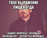 твое выражение лица,когда задают вопросы "зачем ты качаешься?","зачем тебе мышцы?"