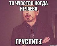 то чувство когда нечаева грустит:(