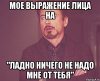 мое выражение лица на "ладно ничего не надо мне от тебя"