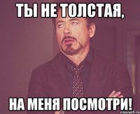 ты не толстая, на меня посмотри!