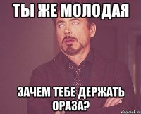 ты же молодая зачем тебе держать ораза?