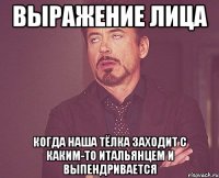 выражение лица когда наша тёлка заходит с каким-то итальянцем и выпендривается