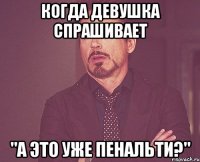 когда девушка спрашивает "а это уже пенальти?"