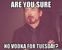 are you sure no vodka for tuesday?