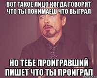 вот такое лицо когда говорят что ты понимаеш что выграл но тебе проигравший пишет что ты проиграл