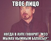 твое лицо когда в ауле говорят "мээ мынау кымным баласы?"
