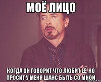 моё лицо когда он говорит что любит её, но просит у меня шанс быть со мной