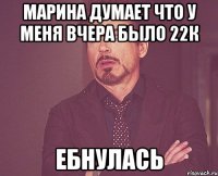 марина думает что у меня вчера было 22к ебнулась