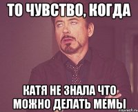 то чувство, когда катя не знала что можно делать мемы