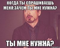 когда ты спрашиваешь меня:зачем ты мне нужна? ты мне нужна?