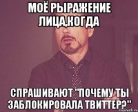 моё рыражение лица,когда спрашивают "почему ты заблокировала твиттер?"