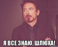  я все знаю, шлюха!