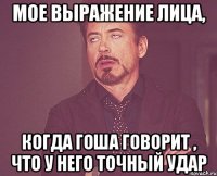 мое выражение лица, когда гоша говорит , что у него точный удар