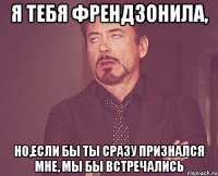 я тебя френдзонила, но,если бы ты сразу признался мне, мы бы встречались