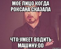 мое лицо когда роксана сказала что:умеет водить машину:dd