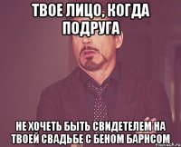 твое лицо, когда подруга не хочеть быть свидетелем на твоей свадьбе с беном барнсом