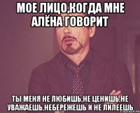 мое лицо,когда мне алёна говорит ты меня не любишь,не ценишь,не уважаешь,небережешь и не лилеешь