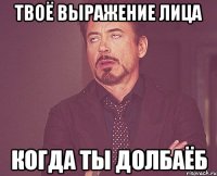 твоё выражение лица когда ты долбаёб