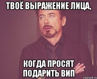 твоё выражение лица, когда просят подарить вип