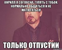 кирилл я согласна, гулять с тобой, нормально общаться и не матюгаться только отпустии