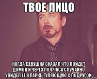 твое лицо когда девушка сказал что пойдет домой и через пол часа случайно увидел её в парке, гуляющую с подругой