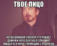 твое лицо когда девушка сказала что пойдет домой и через пол часа случайно увидел её в парке, гуляющую с подругой