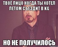 твоё лицо когда ты хотел летом съездит в kg но не получилось