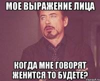 мое выражение лица когда мне говорят женится то будете?