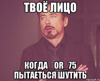 твоё лицо когда _or_75 пытаеться шутить