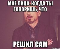 моё лицо, когда ты говоришь, что решил сам