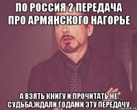 по россия 2 передача про армянского нагорье а взять книгу и прочитать не судьба,ждали годами эту передачу