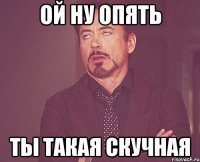 ой ну опять ты такая скучная