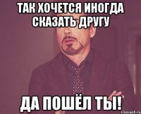 так хочется иногда сказать другу да пошёл ты!