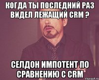 когда ты последний раз видел лежащий crm ? селдон импотент по сравнению c crm