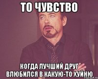 то чувство когда лучший друг влюбился в какую-то хуйню