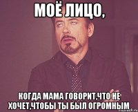 моё лицо, когда мама говорит,что не хочет,чтобы ты был огромным