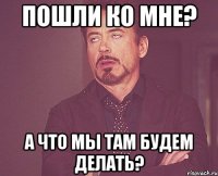 пошли ко мне? а что мы там будем делать?