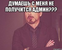 думаешь с меня не получится админ??? 