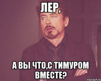 лер, а вы что,с тимуром вместе?