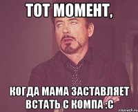 тот момент, когда мама заставляет встать с компа :с