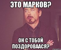 это марков? он с тобой поздороваася?