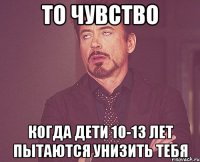 то чувство когда дети 10-13 лет пытаются унизить тебя