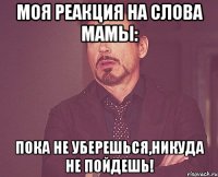 моя реакция на слова мамы: пока не уберешься,никуда не пойдешь!